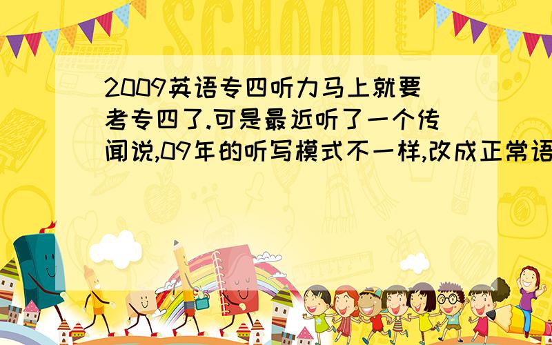 2009英语专四听力马上就要考专四了.可是最近听了一个传闻说,09年的听写模式不一样,改成正常语速读四遍,可是我们一直练的都是以前那种中间两遍重复的.还有人说08年就已经改革了,08年考过