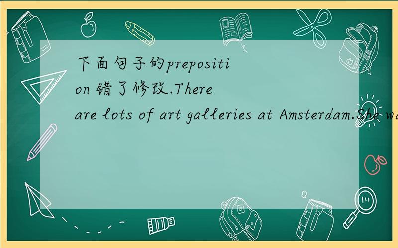 下面句子的preposition 错了修改.There are lots of art galleries at Amsterdam.She watched the children run onto the park to play.Timmy saw Mel in the party but he didn't speak to her.Andy ran through the beach to the next village and came