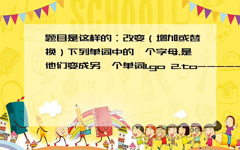 题目是这样的：改变（增加或替换）下列单词中的一个字母，是他们变成另一个单词1.go 2.to-------- -----------3.can 4.what--------------- ---------------------5.fun 6.you-------------- ---------------------7.eat 8.moon--