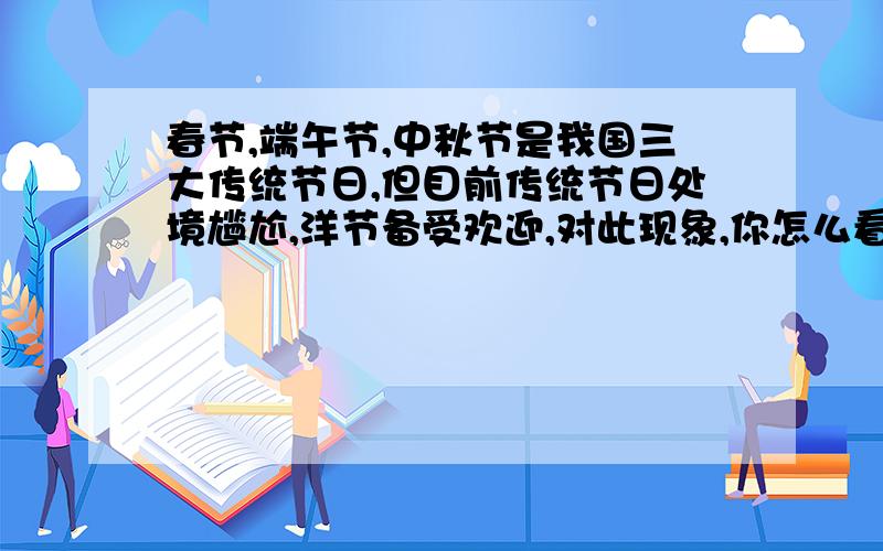 春节,端午节,中秋节是我国三大传统节日,但目前传统节日处境尴尬,洋节备受欢迎,对此现象,你怎么看?结合课文内容,对过于推崇洋节的中国人,我们可以说什么?