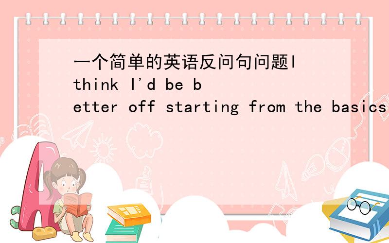 一个简单的英语反问句问题I think I'd be better off starting from the basics and looking at all the strategies,don't you?请问这句话为什么是把I think用don't you反问?这句话肯定没有错误