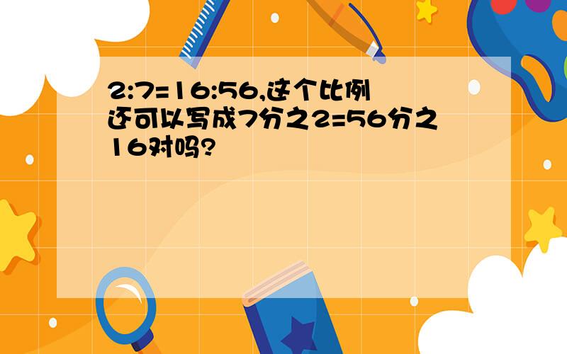 2:7=16:56,这个比例还可以写成7分之2=56分之16对吗?