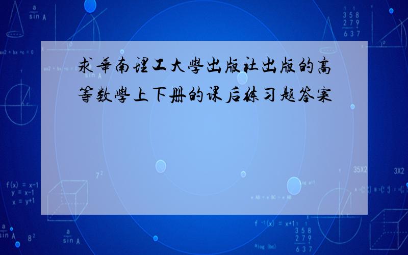 求华南理工大学出版社出版的高等数学上下册的课后练习题答案