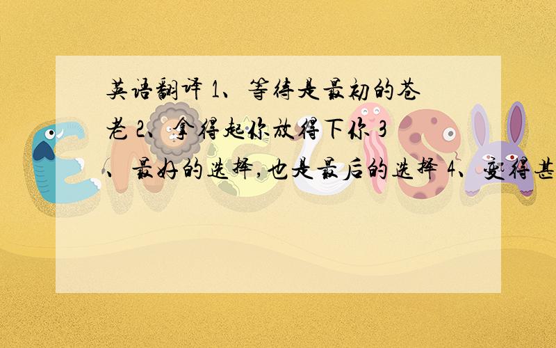 英语翻译 1、等待是最初的苍老 2、拿得起你放得下你 3、最好的选择,也是最后的选择 4、变得甚至更自私