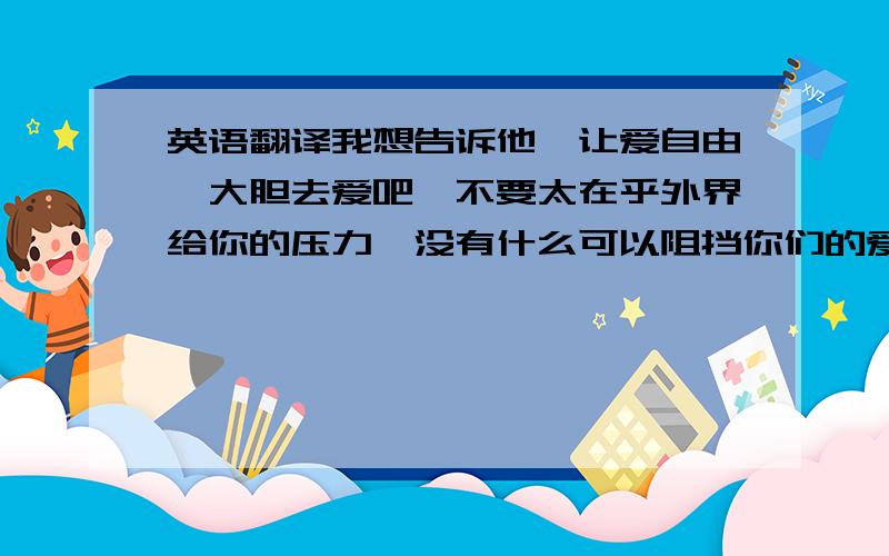 英语翻译我想告诉他,让爱自由,大胆去爱吧,不要太在乎外界给你的压力,没有什么可以阻挡你们的爱情,如果爱,请深爱,爱你理解你支持你的人,终将永远爱你,支持你,永不离你而去,反之,就让她