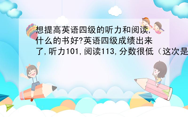 想提高英语四级的听力和阅读,什么的书好?英语四级成绩出来了,听力101,阅读113,分数很低（这次是裸考）,想努力备考,在12月通过四级.但是现在四级的书太多了,我也不知道什么的比较适合我