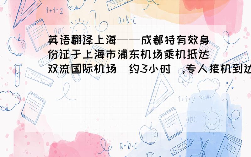 英语翻译上海——成都持有效身份证于上海市浦东机场乘机抵达双流国际机场（约3小时）,专人接机到达市区（行程约15公里需时25分钟）后入住酒店,后自由活动.成都——乐山——峨眉早餐