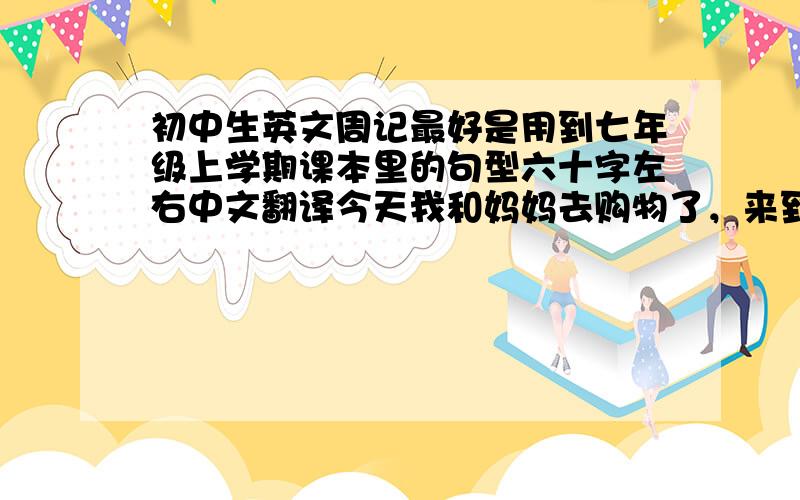 初中生英文周记最好是用到七年级上学期课本里的句型六十字左右中文翻译今天我和妈妈去购物了，来到了华兴服装店.我能帮你吗 店员说 是的 我想买一条蓝色的裤子 给你 它多少钱 妈妈说