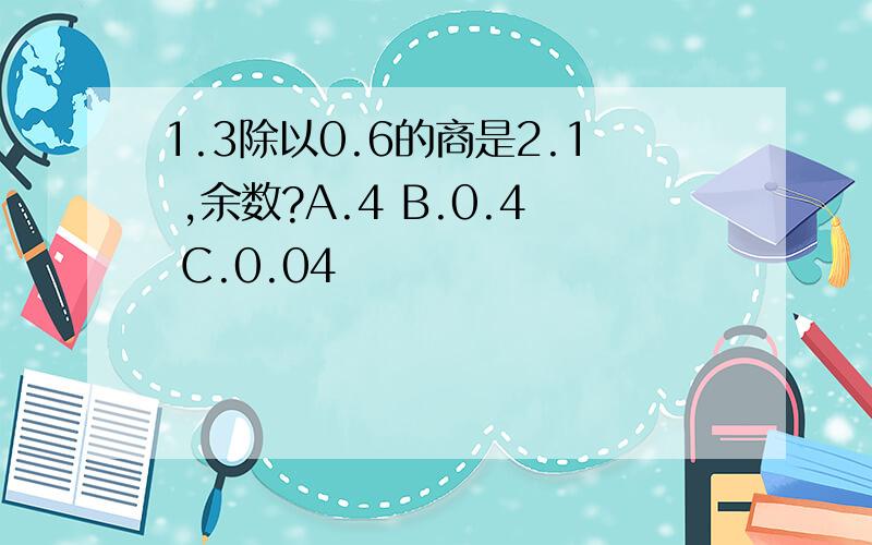 1.3除以0.6的商是2.1 ,余数?A.4 B.0.4 C.0.04