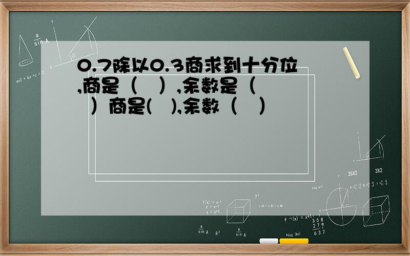 0.7除以0.3商求到十分位,商是（   ）,余数是（   ）商是(   ),余数（   ）