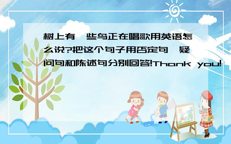 树上有一些鸟正在唱歌用英语怎么说?把这个句子用否定句、疑问句和陈述句分别回答!Thank you!