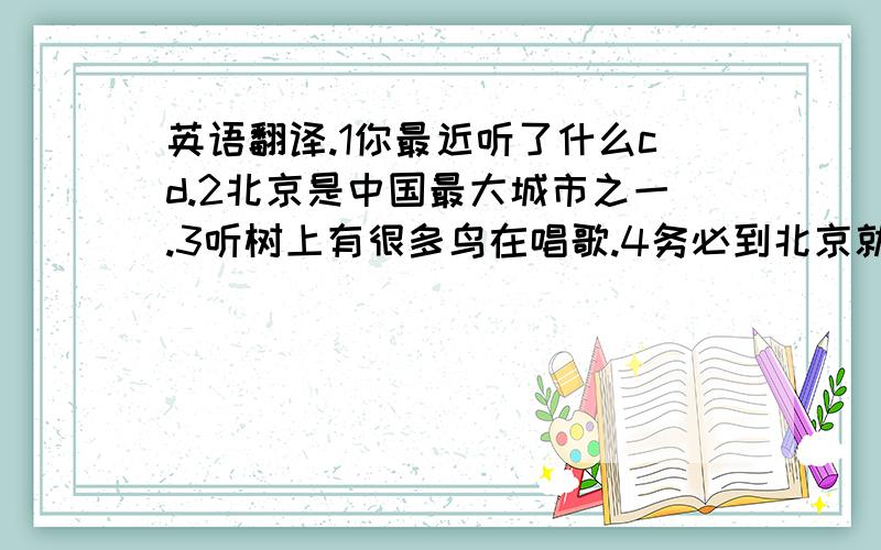 英语翻译.1你最近听了什么cd.2北京是中国最大城市之一.3听树上有很多鸟在唱歌.4务必到北京就给我打电话.5.这种音乐很适合我.6.无论你做什么?你做什么你都得把它做好.7.图书馆阅读的人应