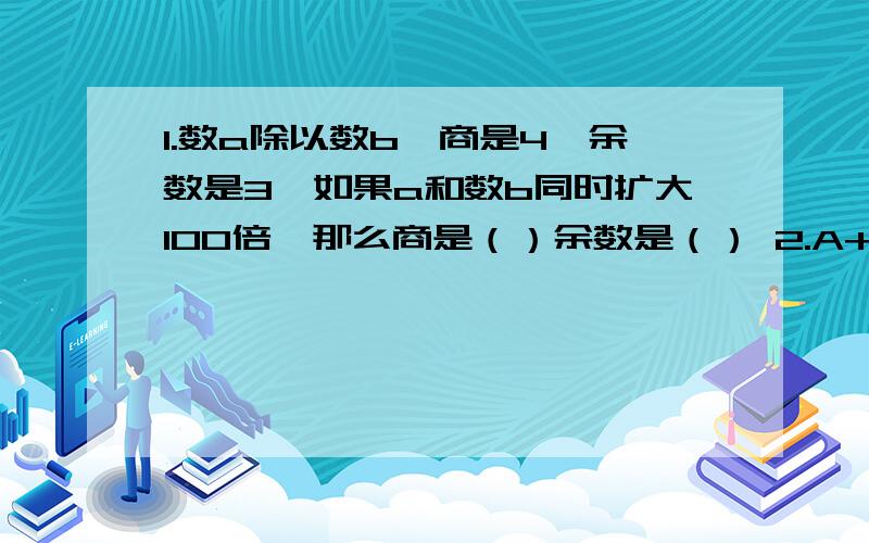 1.数a除以数b,商是4,余数是3,如果a和数b同时扩大100倍,那么商是（）余数是（） 2.A+B=20 B+C=16C+A=18 A=（） B=() C=（）3.7.296的计算单位是（）共有（）个这样的计算单位