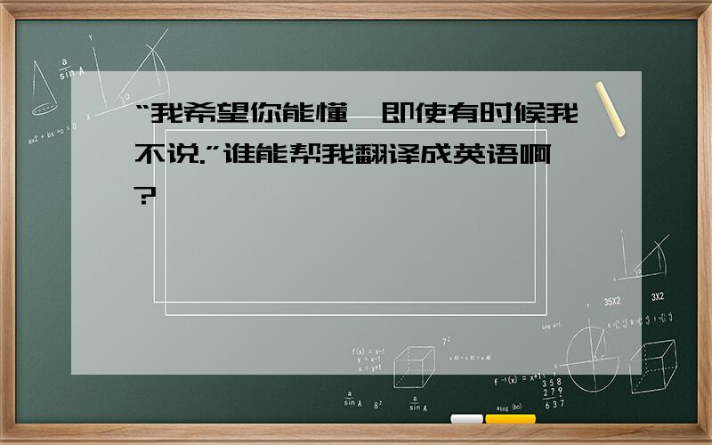 “我希望你能懂,即使有时候我不说.”谁能帮我翻译成英语啊?