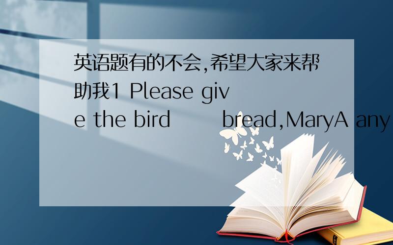 英语题有的不会,希望大家来帮助我1 Please give the bird       bread,MaryA any B one C two D Some2 They        in the afternoonA play thefootball   B play football  C play a football  D play footballs各位,急呀,应该咋做?