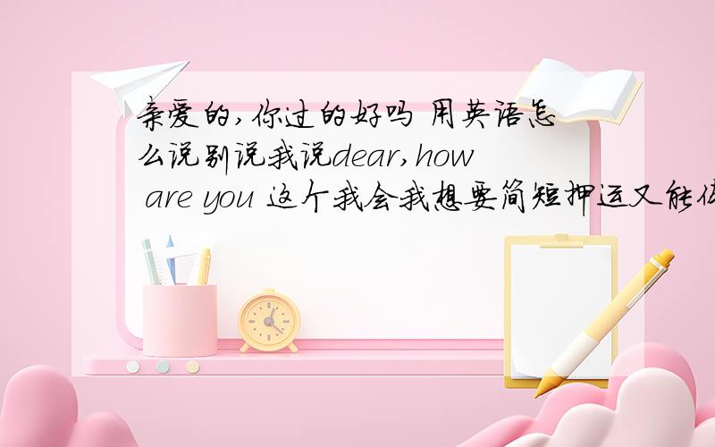 亲爱的,你过的好吗 用英语怎么说别说我说dear,how are you 这个我会我想要简短押运又能体会出这个意思的dear一定不能去掉别太长了我要做网名用