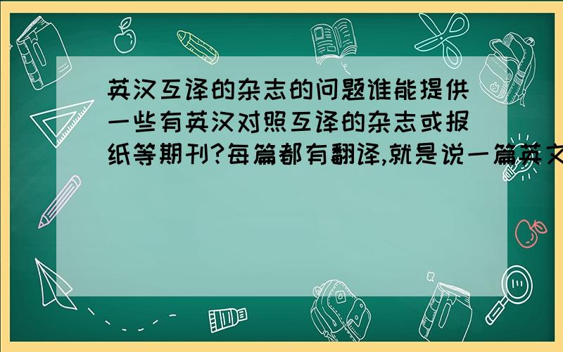 英汉互译的杂志的问题谁能提供一些有英汉对照互译的杂志或报纸等期刊?每篇都有翻译,就是说一篇英文必有一篇汉语的翻译.不要那种就只有几篇或者一篇的.为了提高英语水平,希望能给点