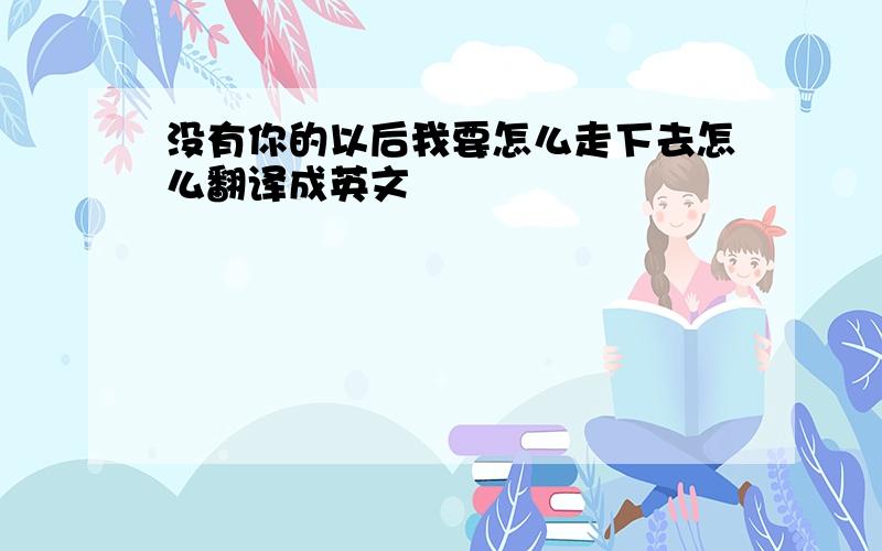 没有你的以后我要怎么走下去怎么翻译成英文