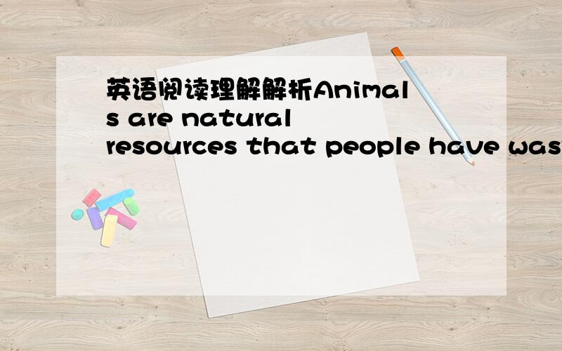 英语阅读理解解析Animals are natural resources that people have wasted all through our history.  Animals have been killed for their fur and feathers, for food ,for sport, and simply because they were in the way. Thousands of kinds of animals h