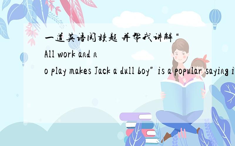 一道英语阅读题 并帮我讲解“All work and no play makes Jack a dull boy” is a popular saying in the USA.It is true that all of us need recreation.We cannot work all the time if we are going to keep good health and enjoy life.Everyone has