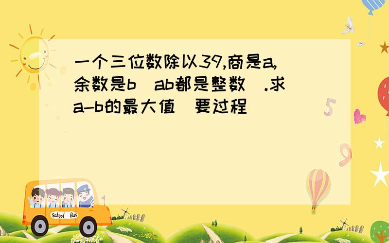 一个三位数除以39,商是a,余数是b(ab都是整数).求a-b的最大值（要过程）