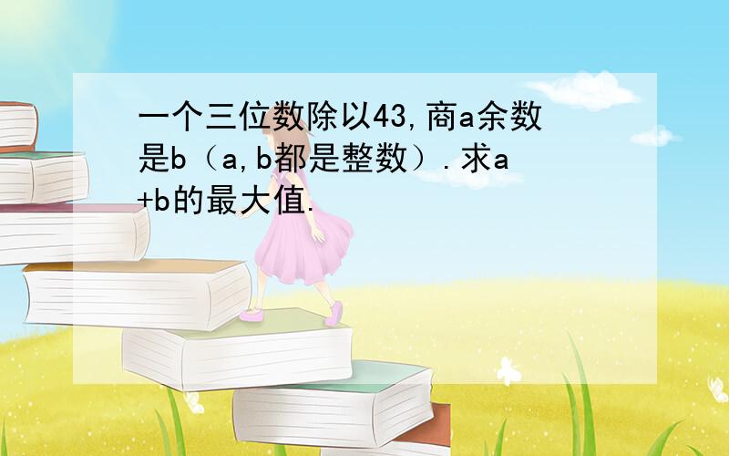 一个三位数除以43,商a余数是b（a,b都是整数）.求a+b的最大值.