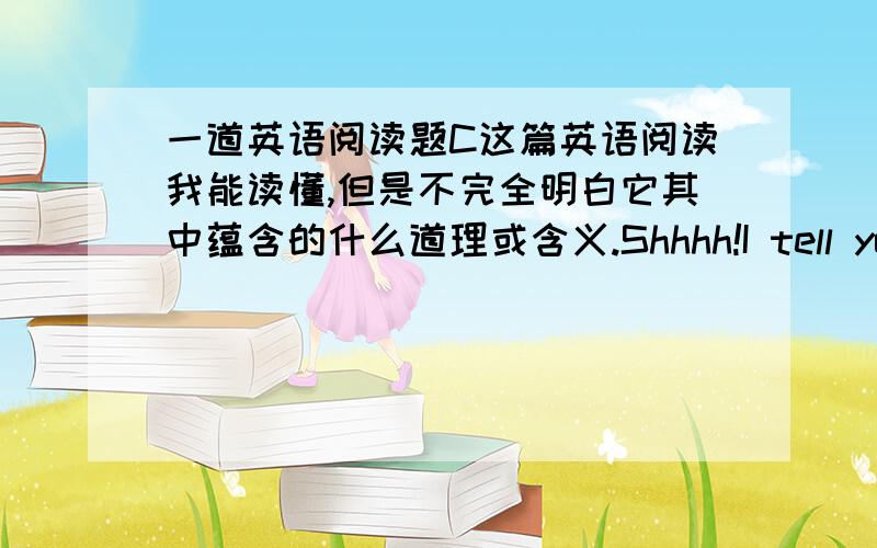 一道英语阅读题C这篇英语阅读我能读懂,但是不完全明白它其中蕴含的什么道理或含义.Shhhh!I tell you a secret.I have a friend.His name is Skip.Heis standing by me.I can see Skip,but you cannot.Skip is invisible.That mean