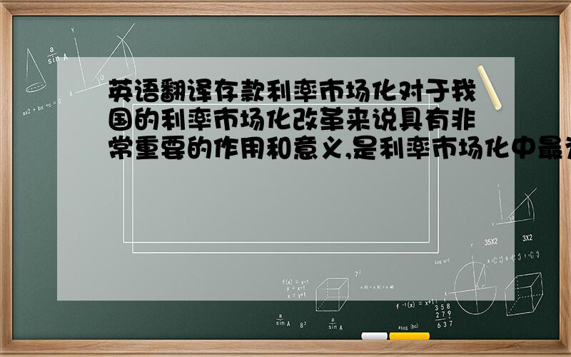 英语翻译存款利率市场化对于我国的利率市场化改革来说具有非常重要的作用和意义,是利率市场化中最为关键的组成部分.从1999年我国商业银行首次在存款利率方面提出协商定价到2012年央行