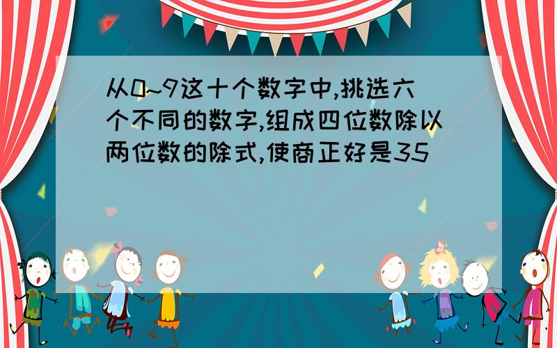 从0~9这十个数字中,挑选六个不同的数字,组成四位数除以两位数的除式,使商正好是35