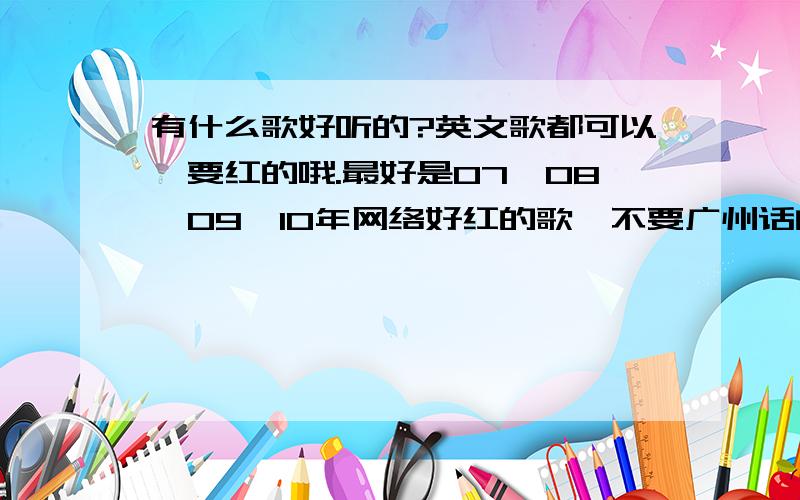 有什么歌好听的?英文歌都可以,要红的哦.最好是07,08,09,10年网络好红的歌,不要广州话的,只要普通话的,或者英文都可以,闷闷的,.旧歌哦