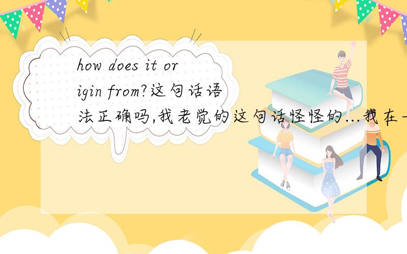 how does it origin from?这句话语法正确吗,我老觉的这句话怪怪的...我在一个英文翻译网站上看到的这个句子~中文是：你能告诉我它是怎么来的吗？它那个网站翻译出来是：Could you tell me how does it