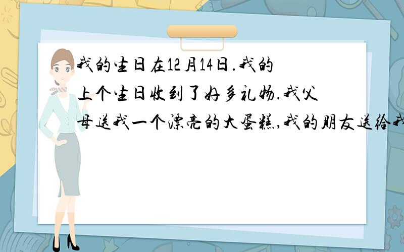 我的生日在12月14日.我的上个生日收到了好多礼物.我父母送我一个漂亮的大蛋糕,我的朋友送给我好多玩具,我特别喜欢的礼物是黄晨阳送给我的一只玩具熊,它是棕色的.我们每餐了一顿,然后