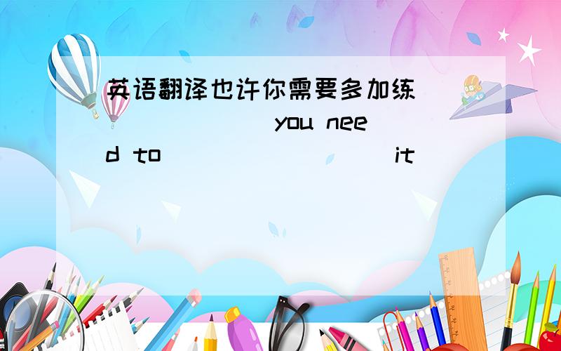 英语翻译也许你需要多加练 _______ you need to ________ it ________.on your study换成一个单词on your study换成一个单词