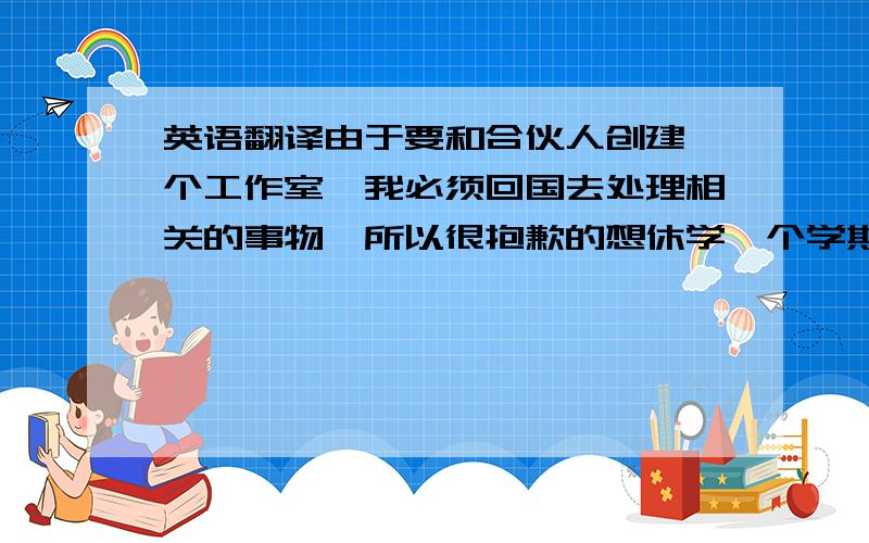 英语翻译由于要和合伙人创建一个工作室,我必须回国去处理相关的事物,所以很抱歉的想休学一个学期.所以我感到很遗憾也很抱歉,我要向您请假,不能一直去上课让我内心总是很难过.我诚心