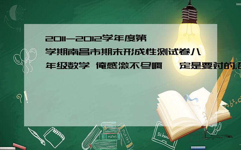 2011-2012学年度第一学期南昌市期末形成性测试卷八年级数学 俺感激不尽啊 一定是要对的，否则不给，最好记下几题的题目，这要写的时候好对下答案是不是这张试卷上的，有的话请说下，