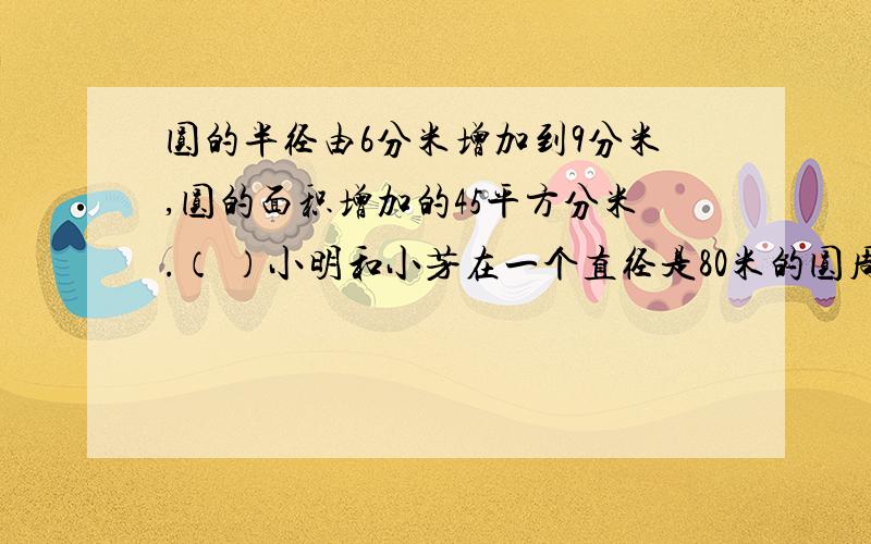 圆的半径由6分米增加到9分米,圆的面积增加的45平方分米.（ ）小明和小芳在一个直径是80米的圆周上的同一地点向相反方向走,小明每分钟走31.8米,小芳每分钟走31米,两人几分钟后相遇?第2题