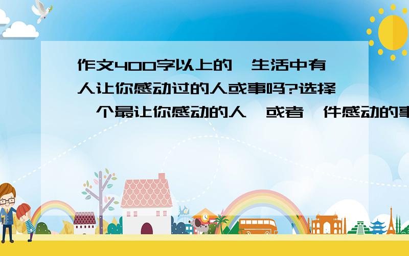 作文400字以上的,生活中有人让你感动过的人或事吗?选择一个最让你感动的人,或者一件感动的事写下来,做到表达清楚,描写具体.题目自己定.