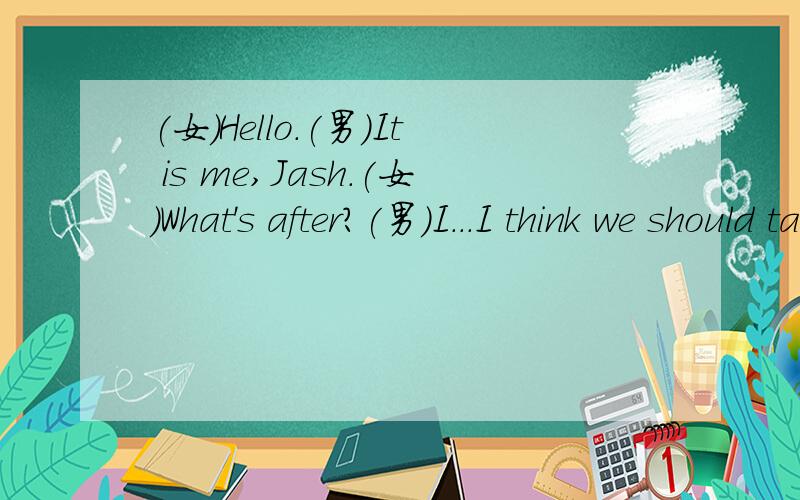 (女)Hello.(男)It is me,Jash.(女)What's after?(男)I...I think we should take a break.