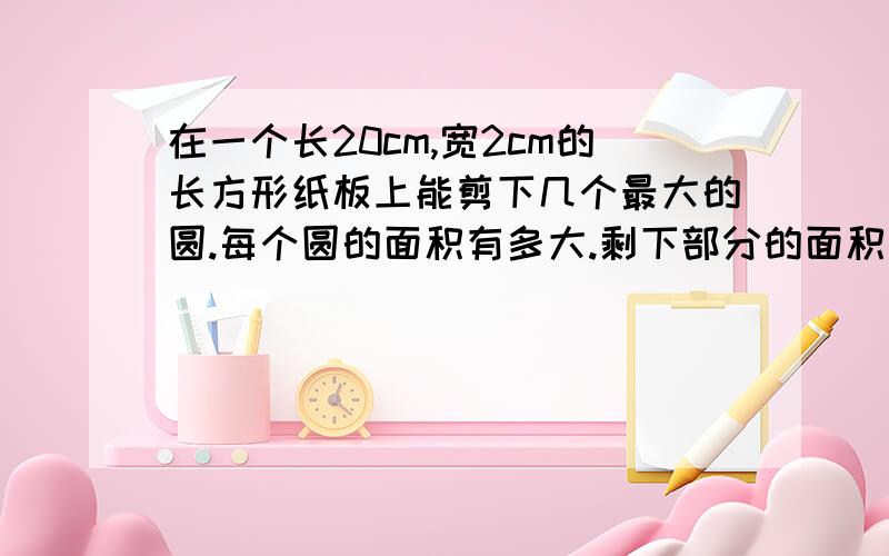 在一个长20cm,宽2cm的长方形纸板上能剪下几个最大的圆.每个圆的面积有多大.剩下部分的面积有多大要列出算式