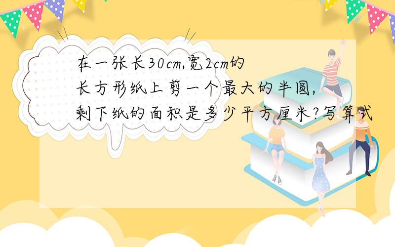 在一张长30cm,宽2cm的长方形纸上剪一个最大的半圆,剩下纸的面积是多少平方厘米?写算式