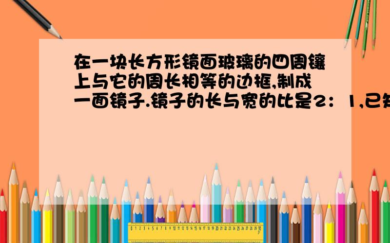 在一块长方形镜面玻璃的四周镶上与它的周长相等的边框,制成一面镜子.镜子的长与宽的比是2：1,已知镜面玻璃的价格是每平方米120元,边框的价格是每米30元,另外制作这面镜子还需加工费45