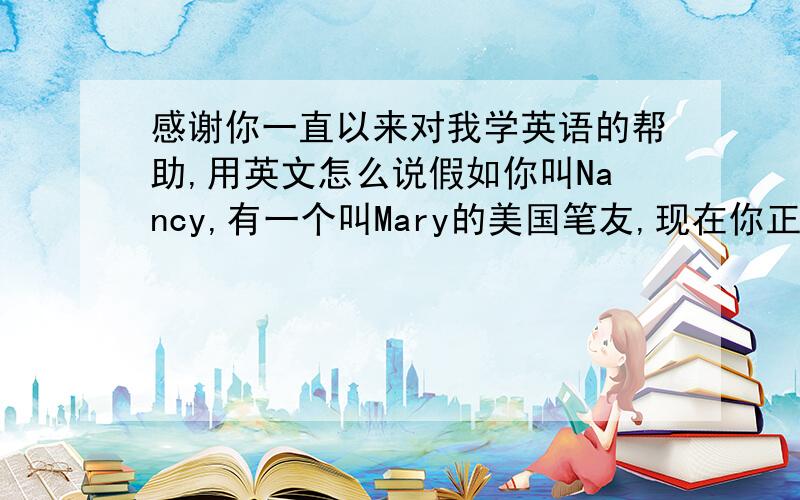 感谢你一直以来对我学英语的帮助,用英文怎么说假如你叫Nancy,有一个叫Mary的美国笔友,现在你正给她写信,感谢她一直以来对你学英语的帮助,然后介绍你家人现在的情况