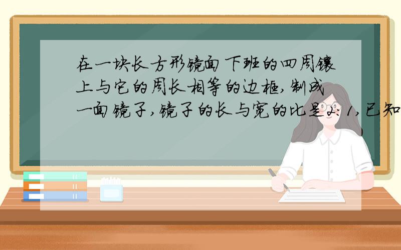 在一块长方形镜面下班的四周镶上与它的周长相等的边框,制成一面镜子,镜子的长与宽的比是2:1,已知镜面的价格是每平方米120元,边框的价格是每米30元,另外制作这面镜子还需加工费45元,如果