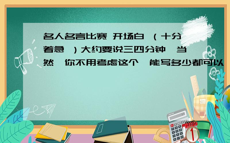 名人名言比赛 开场白 （十分着急 ）大约要说三四分钟,当然,你不用考虑这个,能写多少都可以,本人十万分感谢!当然,好像有点夸张,小女把我所有的积分都用在这了希望各位好汉能认真回答我