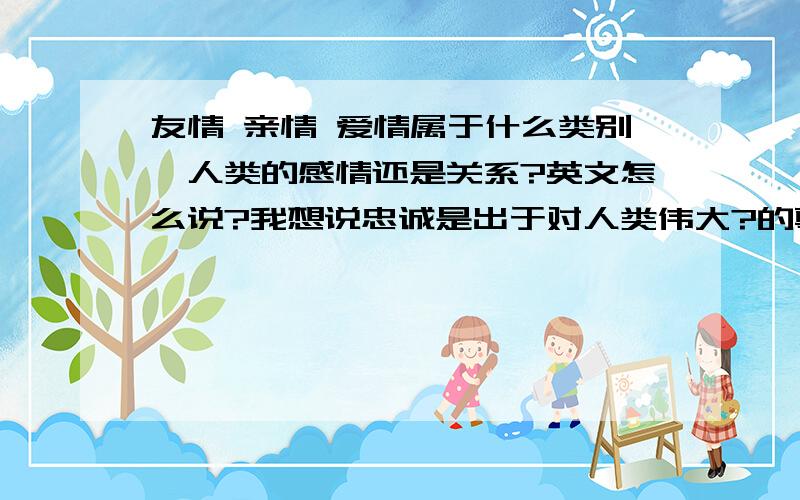 友情 亲情 爱情属于什么类别,人类的感情还是关系?英文怎么说?我想说忠诚是出于对人类伟大?的尊重,这些?包括爱情,亲情,友情loyalty is derived from the repect for of human beings including love,friednship and