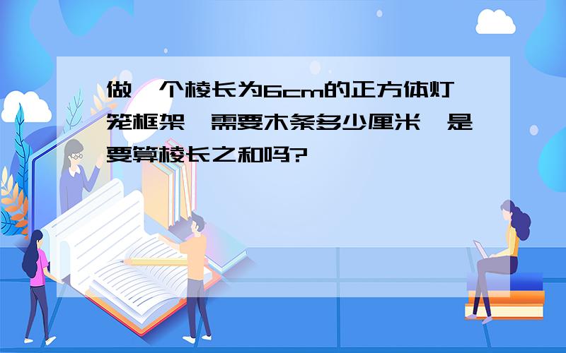 做一个棱长为6cm的正方体灯笼框架,需要木条多少厘米,是要算棱长之和吗?