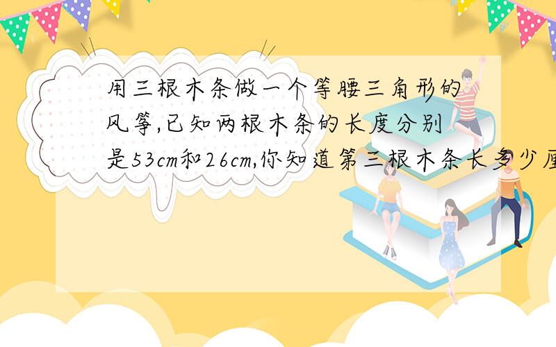 用三根木条做一个等腰三角形的风筝,已知两根木条的长度分别是53cm和26cm,你知道第三根木条长多少厘米吗?为什么?