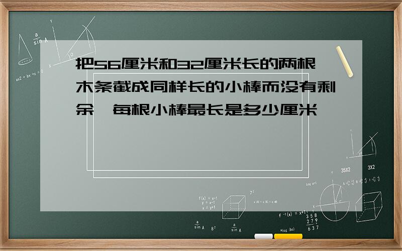 把56厘米和32厘米长的两根木条截成同样长的小棒而没有剩余,每根小棒最长是多少厘米