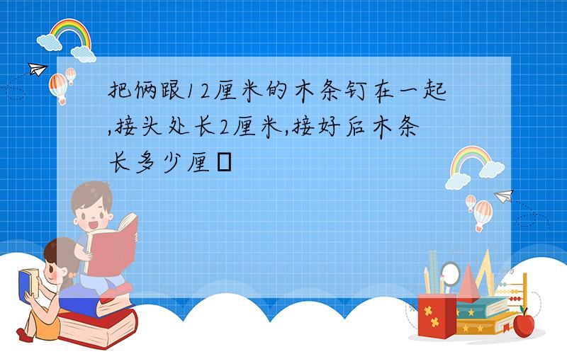 把俩跟12厘米的木条钉在一起,接头处长2厘米,接好后木条长多少厘�