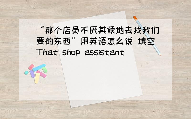 “那个店员不厌其烦地去找我们要的东西”用英语怎么说 填空That shop assistant _____ _____ _____ _____ _____to find what we wanted